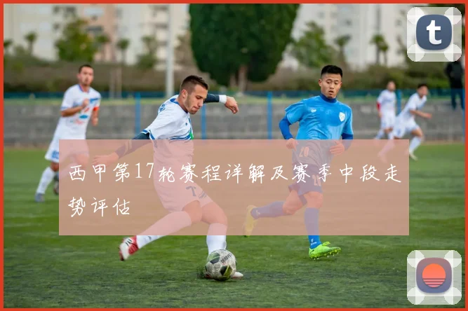 西甲第17轮赛程详解及赛季中段走势评估