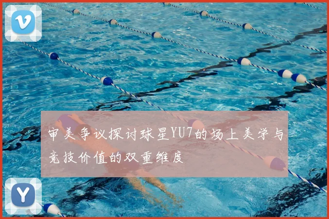 审美争议探讨球星YU7的场上美学与竞技价值的双重维度